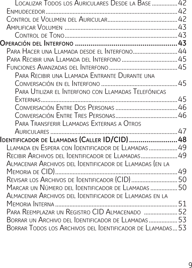 9LocaLizar todos Los auricuLares desde La Base ................42enmudecedor ...................................................................................42controL de VoLumen deL auricuLar ............................................42amPLificar VoLumen  .......................................................................43controL de tono .......................................................................43operacIón del Interfono .....................................................43Para hacer una LLamada desde eL interfono ............................44Para reciBir una LLamada deL interfono ...................................45funciones aVanzadas deL interfono ...........................................45Para reciBir una LLamada entrante durante una conVersación en eL interfono ................................................45Para utiLizar eL interfono con LLamadas teLefónicas externas ......................................................................................45conVersación entre dos Personas .......................................46conVersación entre tres Personas .......................................46Para transferir LLamadas externas a otros  auricuLares ................................................................................47IdentIfIcador de llamadaS (caller Id/cId) .........................48LLamada en esPera con identificador de LLamadas ..................49reciBir archiVos deL identificador de LLamadas .......................49aLmacenar archiVos deL identificador de LLamadas (en La memoria de cid) .............................................................................49reVisar Los archiVos de identificador (cid) .............................50marcar un nÚmero deL identificador de LLamadas .................50aLmacenar archiVos deL identificador de LLamadas en La memoria interna .............................................................................51Para reemPLazar un registro cid aLmacenado  .....................52Borrar un archiVo deL identificador de LLamadas ..................53Borrar todos Los archiVos deL identificador de LLamadas ...53