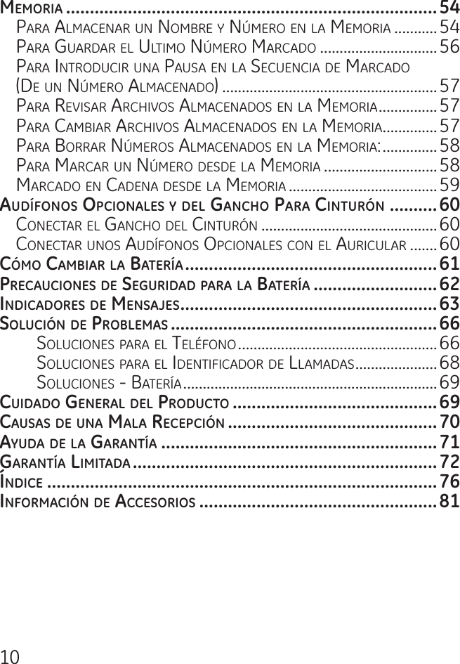 10memorIa ..............................................................................54Para aLmacenar un nomBre y nÚmero en La memoria ...........54Para guardar eL uLtimo nÚmero marcado ..............................56Para introducir una Pausa en La secuencia de marcado  (de un nÚmero aLmacenado) .......................................................57Para reVisar archiVos aLmacenados en La memoria ...............57Para camBiar archiVos aLmacenados en La memoria ..............57Para Borrar nÚmeros aLmacenados en La memoria: ..............58Para marcar un nÚmero desde La memoria .............................58marcado en cadena desde La memoria ......................................59audífonoS opcIonaleS y del gancho para cInturón ..........60conectar eL gancho deL cinturón .............................................60conectar unos audífonos oPcionaLes con eL auricuLar .......60cómo cambIar la batería .....................................................61precaucIoneS de SegurIdad para la batería ..........................62IndIcadoreS de menSajeS ......................................................63SolucIón de problemaS ........................................................66soLuciones Para eL teLéfono ...................................................66soLuciones Para eL identificador de LLamadas .....................68soLuciones - Batería .................................................................69cuIdado general del producto ...........................................69cauSaS de una mala recepcIón ............................................70ayuda de la garantía ..........................................................71garantía lImItada ................................................................72índIce ..................................................................................76InformacIón de acceSorIoS ..................................................81