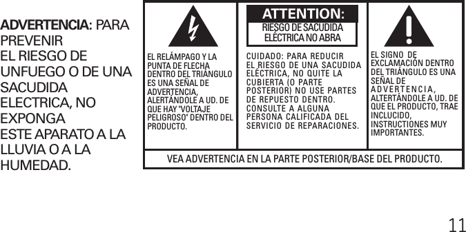 11VEA ADVERTENCIA EN LA PARTE POSTERIOR/BASE DEL PRODUCTO.RIESGO DE SACUDIDAELÉCTRICA NO ABRAADVERTENCIA:  PARAPREVENIREL RIESGO DEUNFUEGO O DE UNASACUDIDAELECTRICA, NOEXPONGAESTE APARATO A LALLUVIA O A LAHUMEDAD.EL RELÁMPAGO Y LAPUNTA DE FLECHADENTRO DEL TRIÁNGULOES UNA SEÑAL DEADVERTENCIA,ALERTÁNDOLE A UD. DEQUE HAY &quot;VOLTAJEPELIGROSO&quot; DENTRO DELPRODUCTO.CUIDADO: PARA REDUCIREL RIESGO DE UNA SACUDIDAELÉCTRICA, NO QUITE LACUBIERTA (O PARTEPOSTERIOR) NO USE PARTESDE REPUESTO DENTRO.CONSULTE A ALGUNAPERSONA CALIFICADA DELSERVICIO DE REPARACIONES.EL SIGNO  DEEXCLAMACIÓN DENTRODEL TRIÁNGULO ES UNASEÑAL DEADVERTENCIA,ALTERTÁNDOLE A UD. DEQUE EL PRODUCTO, TRAEINCLUCIDO,INSTRUCTIONES MUYIMPORTANTES.ATTENTION: