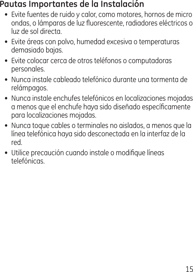 15•  Evite fuentes de ruido y calor, como motores, hornos de micro ondas, o lámparas de luz uorescente, radiadores eléctricos o luz de sol directa.•  Evite áreas con polvo, humedad excesiva o temperaturas demasiado bajas.•  Evite colocar cerca de otros teléfonos o computadoras personales.•  Nunca instale cableado telefónico durante una tormenta de relámpagos.•  Nunca instale enchufes telefónicos en localizaciones mojadas a menos que el enchufe haya sido diseñado especícamente para localizaciones mojadas.•  Nunca toque cables o terminales no aislados, a menos que la línea telefónica haya sido desconectada en la interfaz de la red.•  Utilice precaución cuando instale o modique líneas telefónicas.