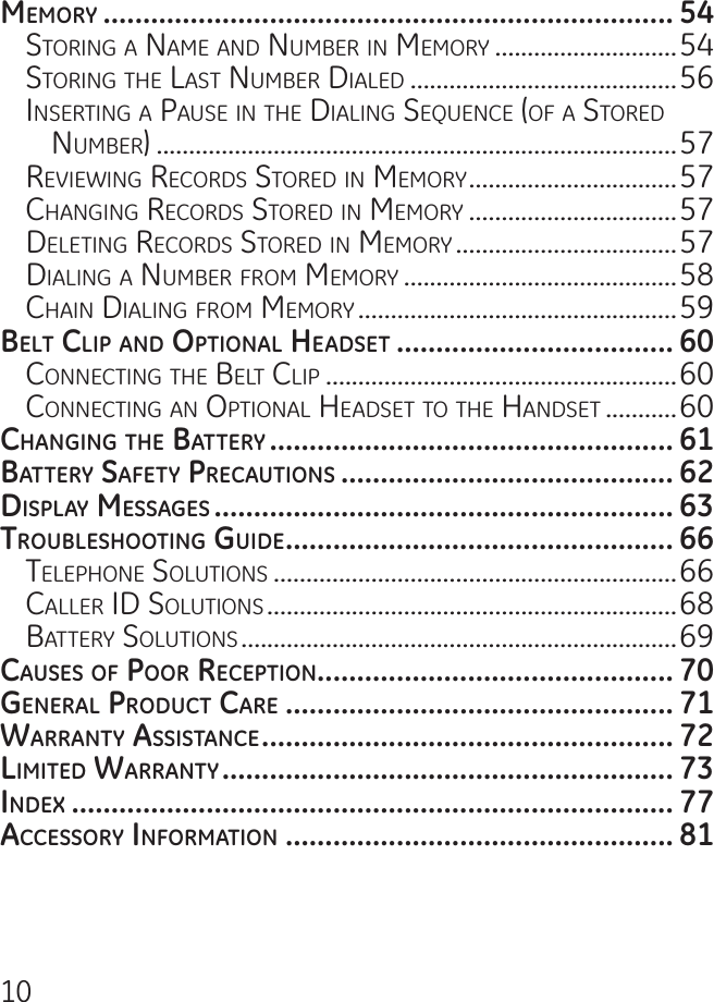 10mEmory ........................................................................ 54storing a name anD numBer in memory ............................54storing the last numBer DialeD .........................................56inserting a Pause in the Dialing sequenCe (oF a storeD numBer) ................................................................................57reViewing reCorDs storeD in memory ................................57Changing reCorDs storeD in memory ................................57Deleting reCorDs storeD in memory ..................................57Dialing a numBer From memory ..........................................58Chain Dialing From memory .................................................59bElt clip And optionAl HEAdsEt ................................... 60ConneCting the Belt CliP ......................................................60ConneCting an oPtional heaDset to the hanDset ...........60cHAnging tHE bAttEry ................................................... 61bAttEry sAfEty prEcAutions .......................................... 62displAy mEssAgEs .......................................................... 63troublEsHooting guidE ................................................. 66telePhone solutions ..............................................................66Caller iD solutions ...............................................................68Battery solutions ...................................................................69cAusEs of poor rEcEption ............................................. 70gEnErAl product cArE ................................................. 71WArrAnty AssistAncE .................................................... 72limitEd WArrAnty ......................................................... 73indEx ............................................................................ 77AccEssory informAtion ................................................. 81