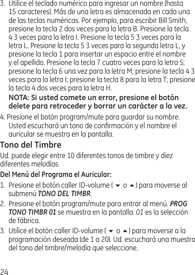 .  Utilice el teclado numérico para ingresar un nombre (hasta 15 caracteres). Más de una letra es almacenada en cada una de las teclas numéricas. Por ejemplo, para escribir Bill Smith, presione la tecla  dos veces para la letra B. Presione la tecla   veces para la letra I. Presione la tecla 5  veces para la letra L. Presione la tecla 5  veces para la segunda letra L, y presione la tecla 1 para insertar un espacio entre el nombre y el apellido. Presione la tecla 7 cuatro veces para la letra S; presione la tecla 6 una vez para la letra M; presione la tecla   veces para la letra I; presione la tecla 8 para la letra T; presione la tecla  dos veces para la letra H.. Presione el botón program/mute para guardar su nombre. Usted escuchará un tono de conrmación y el nombre el auricular se muestra en la pantalla.Ud. puede elegir entre 10 diferentes tonos de timbre y diez diferentes melodías.1.  Presione el botón caller ID‑volume ( 6 o 5) para moverse al submenú TONO DEL TIMBR..  Presione el botón program/mute para entrar al menú. PROG TONO TIMBR 01 se muestra en la pantalla. 01 es la selección de fábrica..  Utilice el botón caller ID‑volume ( 6 o 5) para moverse a la programación deseada (de 1 a 0). Ud. escuchará una muestra del tono del timbre/melodía que seleccione.