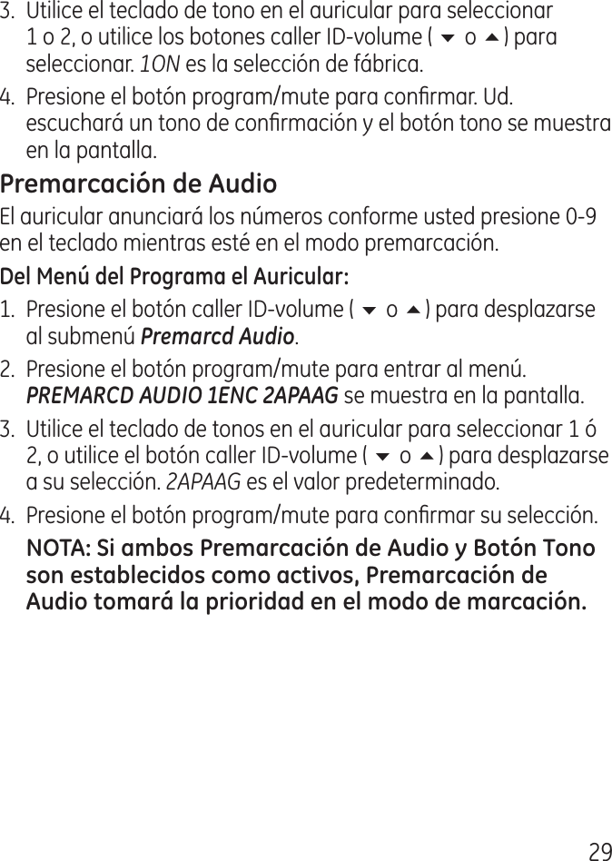 9.  Utilice el teclado de tono en el auricular para seleccionar 1 o , o utilice los botones caller ID‑volume ( 6 o 5) para seleccionar. 1ON es la selección de fábrica..  Presione el botón program/mute para conrmar. Ud. escuchará un tono de conrmación y el botón tono se muestra en la pantalla.El auricular anunciará los números conforme usted presione 0‑9 en el teclado mientras esté en el modo premarcación.1.  Presione el botón caller ID‑volume ( 6 o 5) para desplazarse al submenú Premarcd Audio..  Presione el botón program/mute para entrar al menú. PREMARCD AUDIO 1ENC 2APAAG se muestra en la pantalla..  Utilice el teclado de tonos en el auricular para seleccionar 1 ó , o utilice el botón caller ID‑volume ( 6 o 5) para desplazarse a su selección. 2APAAG es el valor predeterminado..  Presione el botón program/mute para conrmar su selección.