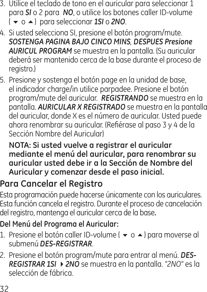 .  Utilice el teclado de tono en el auricular para seleccionar 1 para SI o  para  NO, o utilice los botones caller ID‑volume  ( 6 o 5)  para seleccionar 1SI o 2NO..  Si usted selecciona SI, presione el botón program/mute. SOSTENGA PAGINA BAJO CINCO MINS, DESPUES Presione AURICUL PROGRAM se muestra en la pantalla. (Su auricular deberá ser mantenido cerca de la base durante el proceso de registro.)5.  Presione y sostenga el botón page en la unidad de base, el indicador charge/in utilice parpadee. Presione el botón program/mute del auricular.  REGISTRANDO se muestra en la pantalla. AURICULAR X REGISTRADO se muestra en la pantalla del auricular, donde X es el número de auricular. Usted puede ahora renombrar su auricular. (Reérase al paso  y  de la Sección Nombre del Auricular)Esta programación puede hacerse únicamente con los auriculares. Esta función cancela el registro. Durante el proceso de cancelación del registro, mantenga el auricular cerca de la base1.  Presione el botón caller ID‑volume ( 6 o 5) para moverse al submenú DES-REGISTRAR..  Presione el botón program/mute para entrar al menú. DES-REGISTRAR 1SI 42NO se muestra en la pantalla. “2NO” es la selección de fábrica.