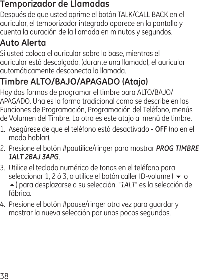 8Después de que usted oprime el botón TALK/CALL BACK en el auricular, el temporizador integrado aparece en la pantalla y cuenta la duración de la llamada en minutos y segundos.Si usted coloca el auricular sobre la base, mientras el auricular está descolgado, (durante una llamada), el auricular automáticamente desconecta la llamada.Hay dos formas de programar el timbre para ALTO/BAJO/APAGADO. Una es la forma tradicional como se describe en las Funciones de Programación, Programación del Teléfono, menús de Volumen del Timbre. La otra es este atajo al menú de timbre.1.  Asegúrese de que el teléfono está desactivado ‑  (no en el modo hablar)..  Presione el botón #pautilice/ringer para mostrar PROG TIMBRE 1ALT 2BAJ 3APG. .  Utilice el teclado numérico de tonos en el teléfono para seleccionar 1,  ó , o utilice el botón caller ID‑volume ( 6 o 5) para desplazarse a su selección. &quot;1ALT&quot; es la selección de fábrica..  Presione el botón #pause/ringer otra vez para guardar y mostrar la nueva selección por unos pocos segundos.