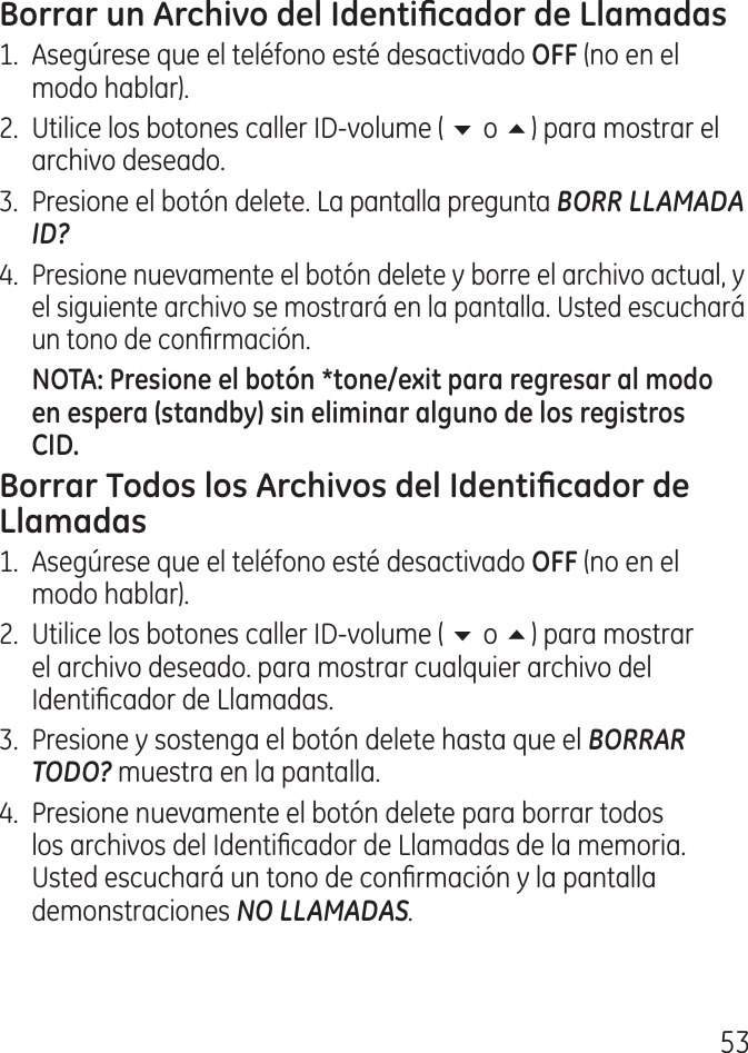 51.  Asegúrese que el teléfono esté desactivado (no en el modo hablar). .  Utilice los botones caller ID‑volume ( 6 o 5) para mostrar el archivo deseado. .  Presione el botón delete. La pantalla pregunta BORR LLAMADA ID?. Presione nuevamente el botón delete y borre el archivo actual, y el siguiente archivo se mostrará en la pantalla. Usted escuchará un tono de conrmación.1.  Asegúrese que el teléfono esté desactivado  (no en el modo hablar). .  Utilice los botones caller ID‑volume ( 6 o 5) para mostrar el archivo deseado. para mostrar cualquier archivo del Identicador de Llamadas..  Presione y sostenga el botón delete hasta que el BORRAR TODO? muestra en la pantalla..  Presione nuevamente el botón delete para borrar todos los archivos del Identicador de Llamadas de la memoria. Usted escuchará un tono de conrmación y la pantalla demonstraciones NO LLAMADAS.