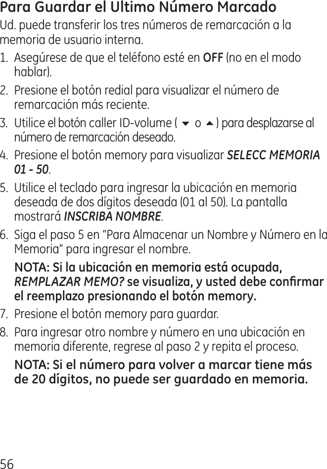 56Ud. puede transferir los tres números de remarcación a la memoria de usuario interna.1.  Asegúrese de que el teléfono esté en  (no en el modo hablar)..  Presione el botón redial para visualizar el número de remarcación más reciente..  Utilice el botón caller ID‑volume ( 6 o 5) para desplazarse al número de remarcación deseado..  Presione el botón memory para visualizar SELECC MEMORIA 01 - 50.5.  Utilice el teclado para ingresar la ubicación en memoria deseada de dos dígitos deseada (01 al 50). La pantalla mostrará INSCRIBA NOMBRE.6.  Siga el paso 5 en “Para Almacenar un Nombre y Número en la Memoria” para ingresar el nombre.REMPLAZAR MEMO?7.  Presione el botón memory para guardar.8.  Para ingresar otro nombre y número en una ubicación en memoria diferente, regrese al paso  y repita el proceso.