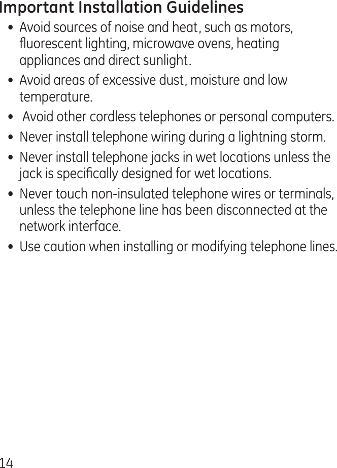 1•  Avoid sources of noise and heat, such as motors, uorescent lighting, microwave ovens, heating appliances and direct sunlight.•  Avoid areas of excessive dust, moisture and low temperature.•   Avoid other cordless telephones or personal computers.•  Never install telephone wiring during a lightning storm.•  Never install telephone jacks in wet locations unless the jack is specically designed for wet locations.•  Never touch non-insulated telephone wires or terminals, unless the telephone line has been disconnected at the network interface.•  Use caution when installing or modifying telephone lines.