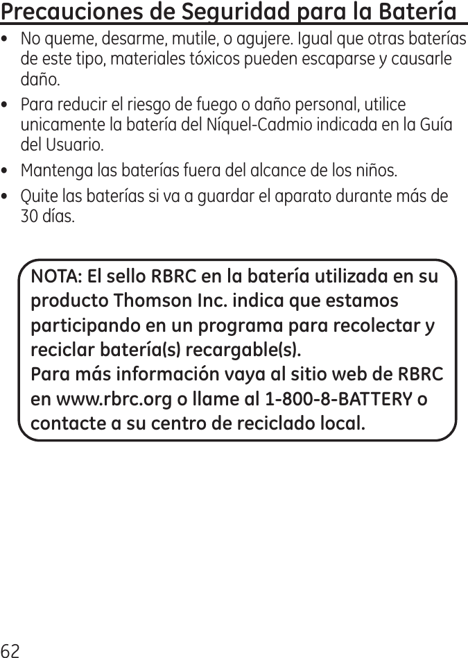 6•  No queme, desarme, mutile, o agujere. Igual que otras baterías de este tipo, materiales tóxicos pueden escaparse y causarle daño.•  Para reducir el riesgo de fuego o daño personal, utilice unicamente la batería del Níquel‑Cadmio indicada en la Guía del Usuario.•  Mantenga las baterías fuera del alcance de los niños.•   Quite las baterías si va a guardar el aparato durante más de 0 días.NOTA: El sello RBRC en la batería utilizada en su producto Thomson Inc. indica que estamos participando en un programa para recolectar y reciclar batería(s) recargable(s). Para más información vaya al sitio web de RBRC en www.rbrc.org o llame al 1-800-8-BATTERY o contacte a su centro de reciclado local.
