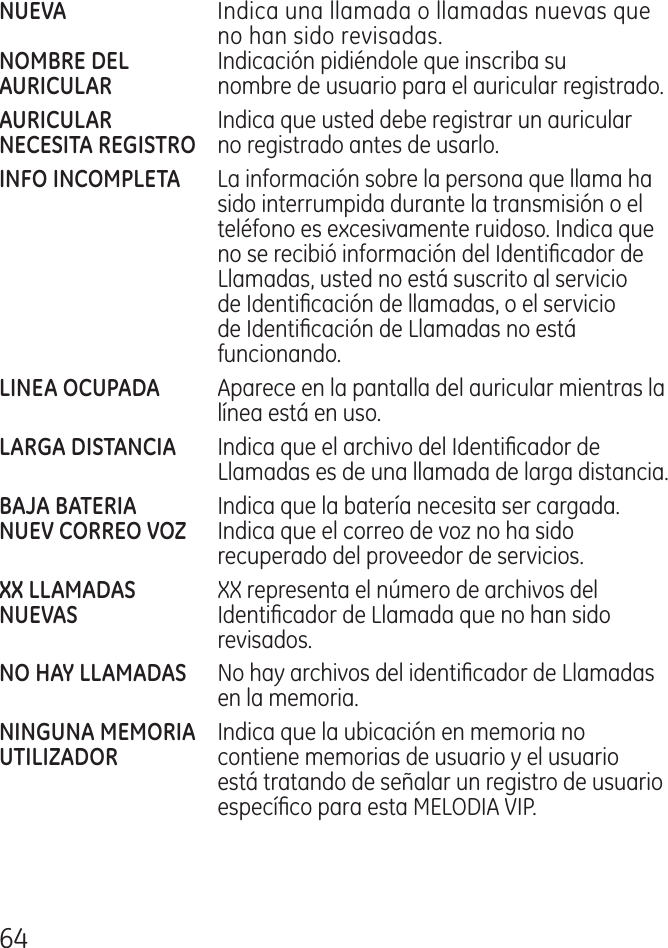 6  Indica una llamada o llamadas nuevas que no han sido revisadas. Indicación pidiéndole que inscriba su  nombre de usuario para el auricular registrado.   Indica que usted debe registrar un auricular  no registrado antes de usarlo.      La información sobre la persona que llama ha sido interrumpida durante la transmisión o el teléfono es excesivamente ruidoso. Indica que no se recibió información del Identicador de Llamadas, usted no está suscrito al servicio de Identicación de llamadas, o el servicio de Identicación de Llamadas no está funcionando.  Aparece en la pantalla del auricular mientras la línea está en uso.  Indica que el archivo del Identicador de Llamadas es de una llamada de larga distancia.  Indica que la batería necesita ser cargada.  Indica que el correo de voz no ha sido recuperado del proveedor de servicios. XX representa el número de archivos del  Identicador de Llamada que no han sido revisados.  No hay archivos del identicador de Llamadas en la memoria. Indica que la ubicación en memoria no  contiene memorias de usuario y el usuario está tratando de señalar un registro de usuario especíco para esta MELODIA VIP.