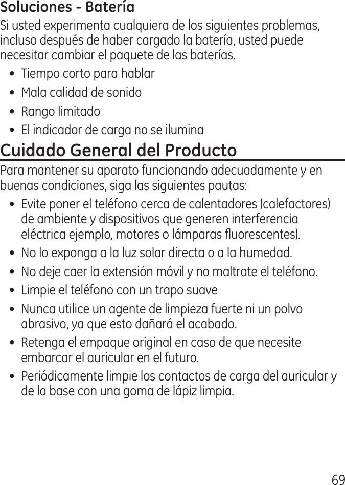 69Si usted experimenta cualquiera de los siguientes problemas, incluso después de haber cargado la batería, usted puede necesitar cambiar el paquete de las baterías.•  Tiempo corto para hablar•  Mala calidad de sonido•  Rango limitado •  El indicador de carga no se iluminaPara mantener su aparato funcionando adecuadamente y en buenas condiciones, siga las siguientes pautas:•  Evite poner el teléfono cerca de calentadores (calefactores) de ambiente y dispositivos que generen interferencia eléctrica ejemplo, motores o lámparas uorescentes).•  No lo exponga a la luz solar directa o a la humedad.•  No deje caer la extensión móvil y no maltrate el teléfono.•  Limpie el teléfono con un trapo suave•  Nunca utilice un agente de limpieza fuerte ni un polvo abrasivo, ya que esto dañará el acabado.•  Retenga el empaque original en caso de que necesite embarcar el auricular en el futuro. •  Periódicamente limpie los contactos de carga del auricular y de la base con una goma de lápiz limpia.