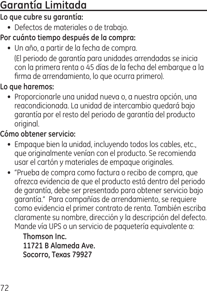 7•  Defectos de materiales o de trabajo.•  Un año, a partir de la fecha de compra.  (El periodo de garantía para unidades arrendadas se inicia con la primera renta o 5 días de la fecha del embarque a la rma de arrendamiento, lo que ocurra primero).•  Proporcionarle una unidad nueva o, a nuestra opción, una reacondicionada. La unidad de intercambio quedará bajo garantía por el resto del periodo de garantía del producto original.•  Empaque bien la unidad, incluyendo todos los cables, etc., que originalmente venían con el producto. Se recomienda usar el cartón y materiales de empaque originales.•  “Prueba de compra como factura o recibo de compra, que ofrezca evidencia de que el producto está dentro del periodo de garantía, debe ser presentado para obtener servicio bajo garantía.”  Para compañías de arrendamiento, se requiere como evidencia el primer contrato de renta. También escriba claramente su nombre, dirección y la descripción del defecto. Mande vía UPS o un servicio de paquetería equivalente a:    