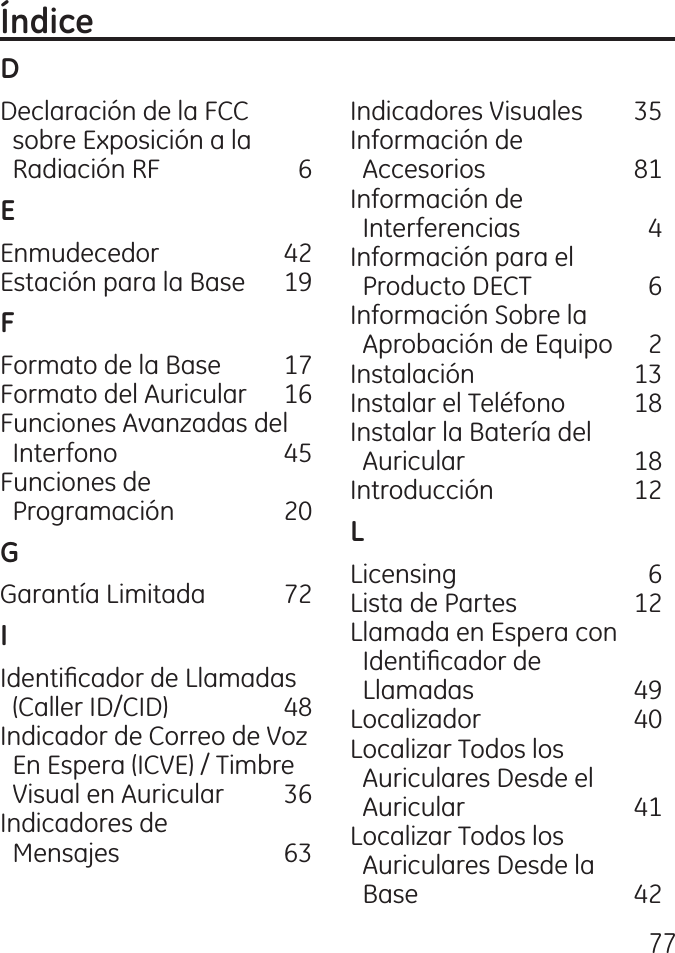 77Declaración de la FCC    sobre Exposición a la    Radiación RF  6Enmudecedor   Estación para la Base  19Formato de la Base  17 Formato del Auricular  16 Funciones Avanzadas del         Interfono  5 Funciones de    Programación  0Garantía Limitada  7Identicador de Llamadas      (Caller ID/CID)  8 Indicador de Correo de Voz      En Espera (ICVE) / Timbre        Visual en Auricular  6 Indicadores de    Mensajes  6 Indicadores Visuales  5 Información de    Accesorios  81 Información de    Interferencias   Información para el    Producto DECT  6 Información Sobre la    Aprobación de Equipo   Instalación   1 Instalar el Teléfono  18 Instalar la Batería del    Auricular  18 Introducción  1Licensing  6 Lista de Partes  1 Llamada en Espera con          Identicador de    Llamadas  9 Localizador   0 Localizar Todos los    Auriculares Desde el    Auricular  1 Localizar Todos los    Auriculares Desde la    Base  