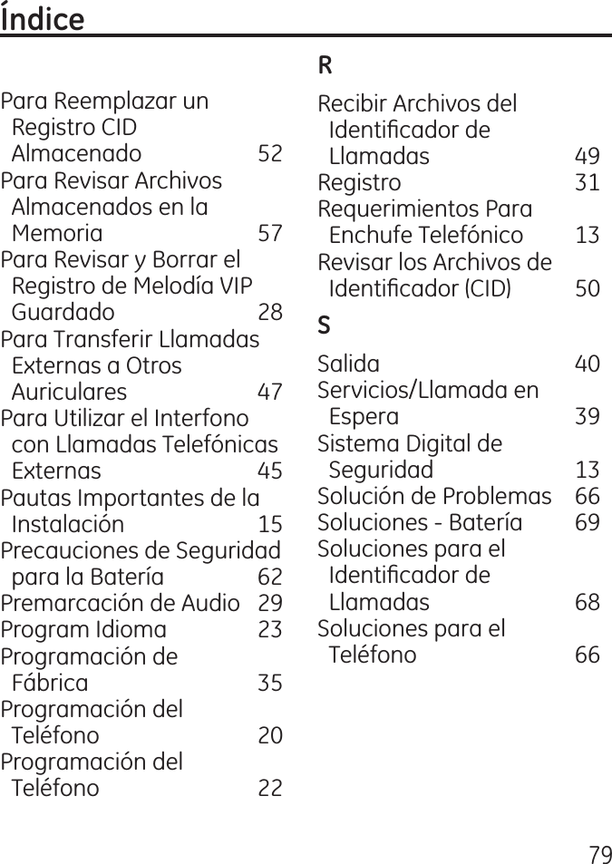 79Para Reemplazar un    Registro CID    Almacenado   5 Para Revisar Archivos    Almacenados en la    Memoria  57 Para Revisar y Borrar el    Registro de Melodía VIP          Guardado  8 Para Transferir Llamadas         Externas a Otros    Auriculares  7 Para Utilizar el Interfono    con Llamadas Telefónicas    Externas  5 Pautas Importantes de la         Instalación  15 Precauciones de Seguridad      para la Batería  6 Premarcación de Audio   9 Program Idioma   Programación de    Fábrica  5 Programación del    Teléfono  0 Programación del    Teléfono  Recibir Archivos del    Identicador de    Llamadas  9 Registro  1 Requerimientos Para    Enchufe Telefónico  1 Revisar los Archivos de    Identicador (CID)  50Salida  0 Servicios/Llamada en    Espera  9 Sistema Digital de    Seguridad  1 Solución de Problemas  66 Soluciones ‑ Batería  69 Soluciones para el    Identicador de    Llamadas  68 Soluciones para el    Teléfono  66