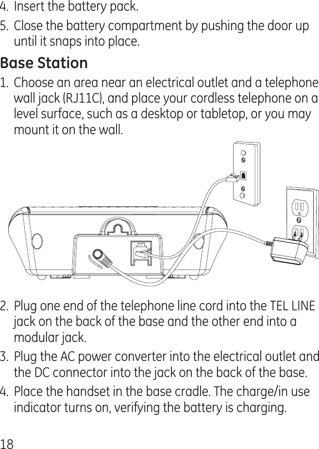 18.  Insert the battery pack.5.  Close the battery compartment by pushing the door up until it snaps into place.1.  Choose an area near an electrical outlet and a telephone wall jack (RJ11C), and place your cordless telephone on a level surface, such as a desktop or tabletop, or you may mount it on the wall..  Plug one end of the telephone line cord into the TEL LINE jack on the back of the base and the other end into a modular jack..  Plug the AC power converter into the electrical outlet and the DC connector into the jack on the back of the base..  Place the handset in the base cradle. The charge/in use indicator turns on, verifying the battery is charging.