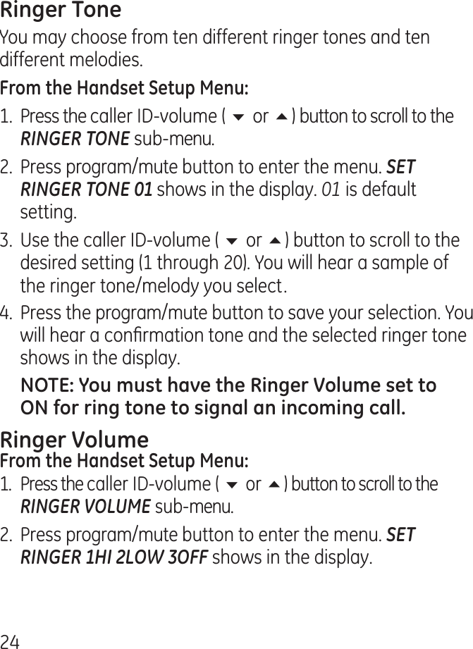 You may choose from ten different ringer tones and ten different melodies.1.  Press the caller ID-volume ( 6 or 5) button to scroll to the RINGER TONE sub-menu..  Press program/mute button to enter the menu. SET RINGER TONE 01 shows in the display. 01 is default setting..  Use the caller ID-volume ( 6 or 5) button to scroll to the desired setting (1 through 0). You will hear a sample of the ringer tone/melody you select..  Press the program/mute button to save your selection. You will hear a conrmation tone and the selected ringer tone shows in the display.1. Press the caller ID-volume ( 6 or 5) button to scroll to the RINGER VOLUME sub-menu..  Press program/mute button to enter the menu. SET RINGER 1HI 2LOW 3OFF shows in the display.