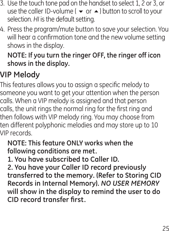 5.  Use the touch tone pad on the handset to select 1,  or , or use the caller ID-volume ( 6 or 5) button to scroll to your selection. HI is the default setting..  Press the program/mute button to save your selection. You will hear a conrmation tone and the new volume setting shows in the display.This features allows you to assign a specic melody to someone you want to get your attention when the person calls. When a VIP melody is assigned and that person calls, the unit rings the normal ring for the rst ring and then follows with VIP melody ring. You may choose from ten different polyphonic melodies and may store up to 10 VIP records.NO USER MEMORY