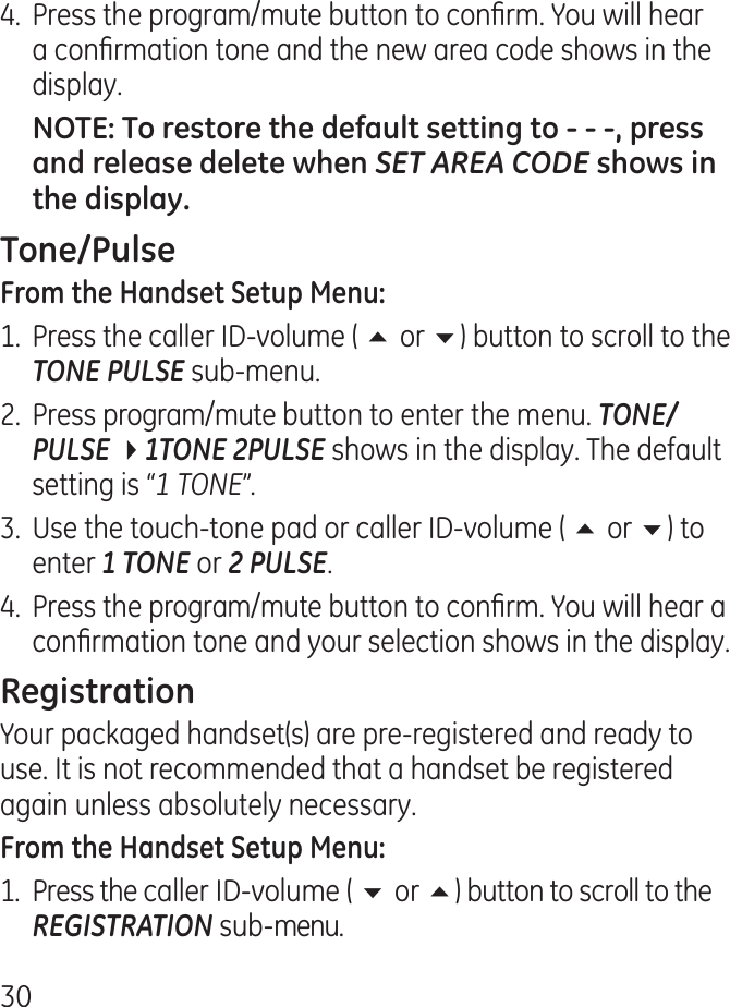 0.  Press the program/mute button to conrm. You will hear a conrmation tone and the new area code shows in the display. SET AREA CODE 1.  Press the caller ID-volume ( 5 or 6) button to scroll to the TONE PULSE sub-menu..  Press program/mute button to enter the menu. TONE/PULSE 41TONE 2PULSE shows in the display. The default setting is “1 TONE”..  Use the touch-tone pad or caller ID-volume ( 5 or 6) to enter 1 TONE or 2 PULSE..  Press the program/mute button to conrm. You will hear a conrmation tone and your selection shows in the display.Your packaged handset(s) are pre-registered and ready to use. It is not recommended that a handset be registered again unless absolutely necessary.1.  Press the caller ID-volume ( 6 or 5) button to scroll to the REGISTRATION sub-menu.