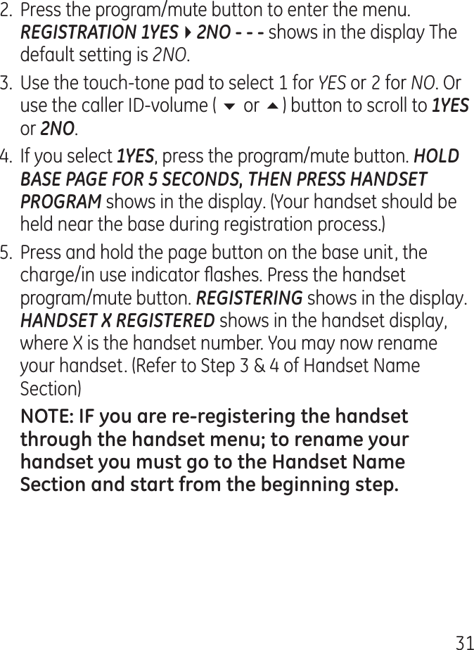 1.  Press the program/mute button to enter the menu. REGISTRATION 1YES42NO  shows in the display The default setting is 2NO..  Use the touch-tone pad to select 1 for YES or  for NO. Or use the caller ID-volume ( 6 or 5) button to scroll to 1YES or 2NO..  If you select 1YES, press the program/mute button. HOLD BASE PAGE FOR 5 SECONDS, THEN PRESS HANDSET PROGRAM shows in the display. (Your handset should be held near the base during registration process.)5.  Press and hold the page button on the base unit, the charge/in use indicator ashes. Press the handset program/mute button. REGISTERING shows in the display. HANDSET X REGISTERED shows in the handset display, where X is the handset number. You may now rename your handset. (Refer to Step  &amp;  of Handset Name Section)