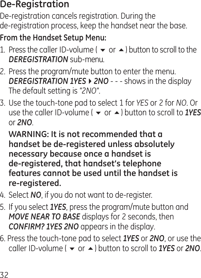 De-registration cancels registration. During the  de-registration process, keep the handset near the base.1.  Press the caller ID-volume ( 6 or 5) button to scroll to the DEREGISTRATION sub-menu..  Press the program/mute button to enter the menu. DEREGISTRATION 1YES42NO - - - shows in the display The default setting is &quot;2NO&quot;..  Use the touch-tone pad to select 1 for YES or  for NO. Or use the caller ID-volume ( 6 or 5) button to scroll to 1YES or 2NO..  Select NO, if you do not want to de-register.5.  If you select 1YES, press the program/mute button and MOVE NEAR TO BASE displays for  seconds, then CONFIRM? 1YES 2NO appears in the display.6. Press the touch-tone pad to select 1YES or 2NO, or use the caller ID-volume ( 6 or 5) button to scroll to 1YES or 2NO.