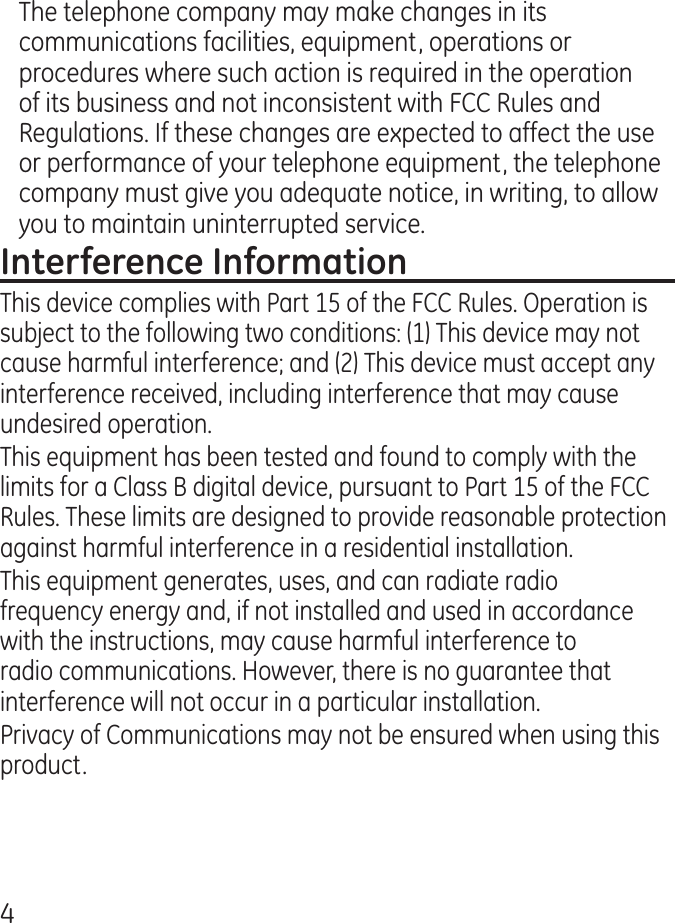 The telephone company may make changes in its communications facilities, equipment, operations or procedures where such action is required in the operation of its business and not inconsistent with FCC Rules and Regulations. If these changes are expected to affect the use or performance of your telephone equipment, the telephone company must give you adequate notice, in writing, to allow you to maintain uninterrupted service.This device complies with Part 15 of the FCC Rules. Operation is subject to the following two conditions: (1) This device may not cause harmful interference; and () This device must accept any interference received, including interference that may cause undesired operation.This equipment has been tested and found to comply with the limits for a Class B digital device, pursuant to Part 15 of the FCC Rules. These limits are designed to provide reasonable protection against harmful interference in a residential installation.This equipment generates, uses, and can radiate radio frequency energy and, if not installed and used in accordance with the instructions, may cause harmful interference to radio communications. However, there is no guarantee that interference will not occur in a particular installation.Privacy of Communications may not be ensured when using this product.
