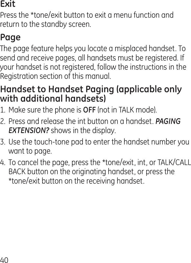 0Press the *tone/exit button to exit a menu function and return to the standby screen.The page feature helps you locate a misplaced handset. To send and receive pages, all handsets must be registered. If your handset is not registered, follow the instructions in the Registration section of this manual.1.  Make sure the phone is (not in TALK mode)..  Press and release the int button on a handset. PAGING EXTENSION? shows in the display..  Use the touch-tone pad to enter the handset number you want to page..  To cancel the page, press the *tone/exit, int, or TALK/CALL BACK button on the originating handset, or press the *tone/exit button on the receiving handset.