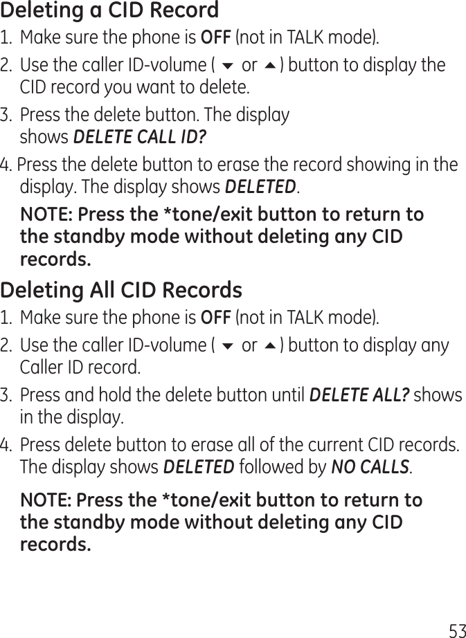 51.  Make sure the phone is  (not in TALK mode)..  Use the caller ID-volume ( 6 or 5) button to display the CID record you want to delete..  Press the delete button. The display  shows DELETE CALL ID?. Press the delete button to erase the record showing in the display. The display shows DELETED.1.  Make sure the phone is  (not in TALK mode)..  Use the caller ID-volume ( 6 or 5) button to display any Caller ID record..  Press and hold the delete button until DELETE ALL? shows in the display..  Press delete button to erase all of the current CID records. The display shows DELETED followed by NO CALLS.
