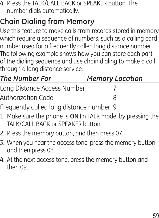 59.  Press the TALK/CALL BACK or SPEAKER button. The number dials automatically.Use this feature to make calls from records stored in memory which require a sequence of numbers, such as a calling card number used for a frequently called long distance number. The following example shows how you can store each part of the dialing sequence and use chain dialing to make a call through a long distance service:The Number For   Memory LocationLong Distance Access Number  7Authorization Code  8Frequently called long distance number  91. Make sure the phone is (in TALK mode) by pressing the TALK/CALL BACK or SPEAKER button..  Press the memory button, and then press 07..  When you hear the access tone, press the memory button, and then press 08..  At the next access tone, press the memory button and then 09.