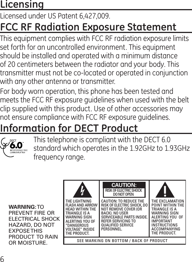 6Licensed under US Patent 6,7,009.This equipment complies with FCC RF radiation exposure limits set forth for an uncontrolled environment. This equipment should be installed and operated with a minimum distance of 0 centimeters between the radiator and your body. This transmitter must not be co-located or operated in conjunction with any other antenna or transmitter.For body worn operation, this phone has been tested and meets the FCC RF exposure guidelines when used with the belt clip supplied with this product. Use of other accessories may not ensure compliance with FCC RF exposure guidelines.This telephone is compliant with the DECT 6.0 standard which operates in the 1.9GHz to 1.9GHz frequency range.SEE MARKING ON BOTTOM / BACK OF PRODUCTRISK OF ELECTRIC SHOCK            DO NOT OPENWARNING: TOPREVENT FIRE ORELECTRICAL SHOCKHAZARD, DO NOTEXPOSE THISPRODUCT  TO RAINOR MOISTURE.THE LIGHTNINGFLASH AND ARROWHEAD WITHIN THETRIANGLE IS AWARNING SIGNALERTING YOU OF“DANGEROUSVOLTAGE” INSIDETHE PRODUCT.CAUTION: TO REDUCE THERISK OF ELECTRIC SHOCK, DONOT REMOVE COVER (ORBACK). NO USERSERVICEABLE PARTS INSIDE.REFER SERVICING TOQUALIFIED SERVICEPERSONNEL.THE EXCLAMATIONPOINT WITHIN THETRIANGLE IS AWARNING SIGNALERTING YOU  OFIMPORTANTINSTRUCTIONSACCOMPANYINGTHE PRODUCT.CAUTION: