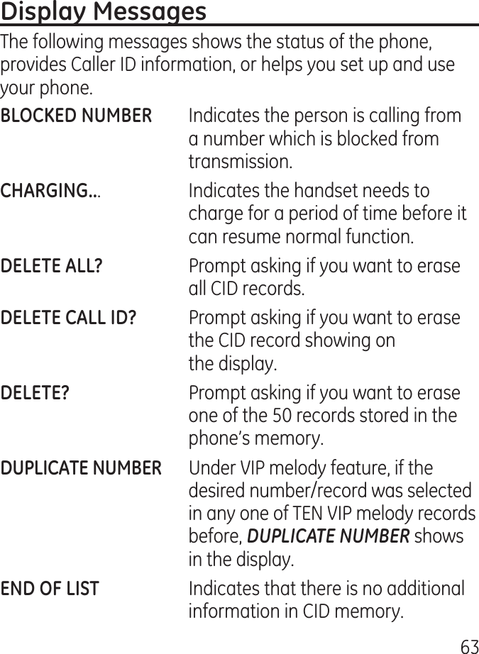 6The following messages shows the status of the phone, provides Caller ID information, or helps you set up and use your phone.  Indicates the person is calling from a number which is blocked from transmission..    Indicates the handset needs to charge for a period of time before it can resume normal function.    Prompt asking if you want to erase all CID records.  Prompt asking if you want to erase the CID record showing on the display.    Prompt asking if you want to erase one of the 50 records stored in the phone’s memory.  Under VIP melody feature, if the desired number/record was selected in any one of TEN VIP melody records before, DUPLICATE NUMBER shows in the display.     Indicates that there is no additional information in CID memory.