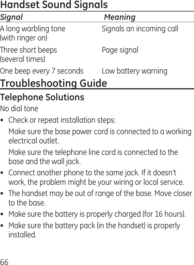 66Signal  MeaningA long warbling tone  Signals an incoming call(with ringer on)Three short beeps  Page signal(several times)One beep every 7 seconds  Low battery warningNo dial tone•  Check or repeat installation steps:  Make sure the base power cord is connected to a working electrical outlet.  Make sure the telephone line cord is connected to the base and the wall jack.•  Connect another phone to the same jack. If it doesn’t work, the problem might be your wiring or local service.•  The handset may be out of range of the base. Move closer to the base.•  Make sure the battery is properly charged (for 16 hours).•  Make sure the battery pack (in the handset) is properly installed.