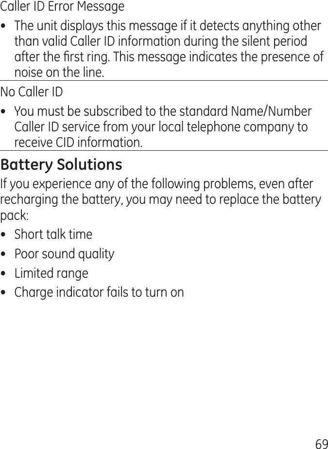 69Caller ID Error Message•  The unit displays this message if it detects anything other than valid Caller ID information during the silent period after the rst ring. This message indicates the presence of noise on the line.No Caller ID•  You must be subscribed to the standard Name/Number Caller ID service from your local telephone company to receive CID information.If you experience any of the following problems, even after recharging the battery, you may need to replace the battery pack:•  Short talk time•  Poor sound quality•  Limited range•  Charge indicator fails to turn on