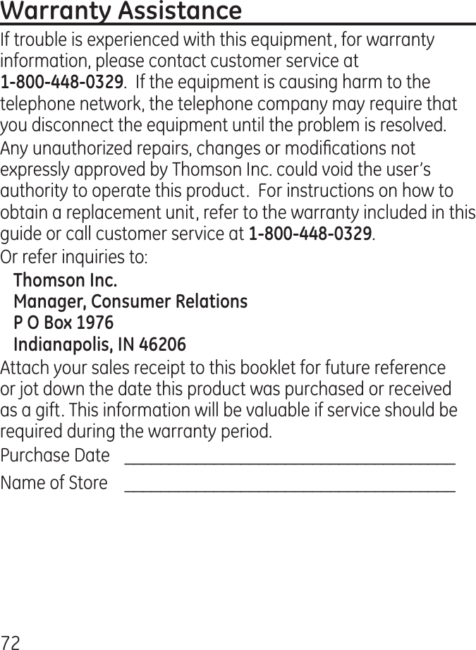 7If trouble is experienced with this equipment, for warranty information, please contact customer service at  .  If the equipment is causing harm to the telephone network, the telephone company may require that you disconnect the equipment until the problem is resolved.Any unauthorized repairs, changes or modications not expressly approved by Thomson Inc. could void the user’s authority to operate this product.  For instructions on how to obtain a replacement unit, refer to the warranty included in this guide or call customer service at .Or refer inquiries to:Attach your sales receipt to this booklet for future reference or jot down the date this product was purchased or received as a gift. This information will be valuable if service should be required during the warranty period.Purchase Date   _____________________________________Name of Store     _____________________________________