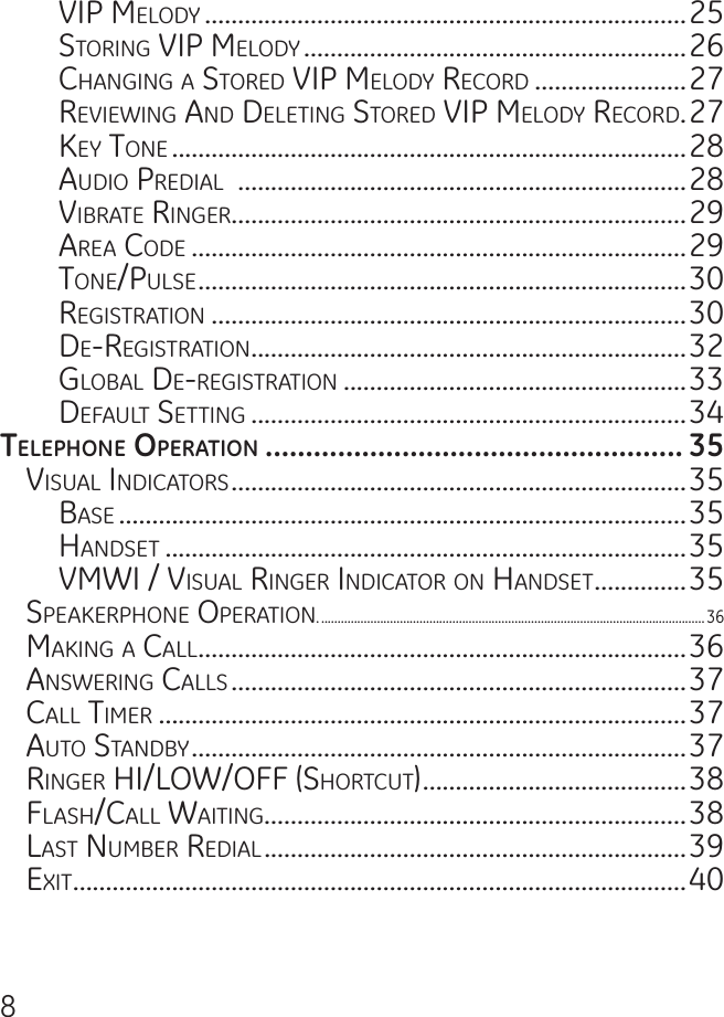 8ViP meloDy .........................................................................25storing ViP meloDy ..........................................................26Changing a storeD ViP meloDy reCorD .......................27reViewing anD Deleting storeD ViP meloDy reCorD .27key tone ..............................................................................28auDio PreDial  ....................................................................28ViBrate ringer.....................................................................29area CoDe ...........................................................................29tone/Pulse ..........................................................................30registration ........................................................................30De-registration ..................................................................32gloBal De-registration ....................................................33DeFault setting ..................................................................34tElEpHonE opErAtion .................................................... 35Visual inDiCators .....................................................................35Base ......................................................................................35hanDset ...............................................................................35Vmwi / Visual ringer inDiCator on hanDset ..............35sPeakerPhone oPeration. .....................................................................................................................36making a Call ..........................................................................36answering Calls .....................................................................37Call timer ................................................................................37auto stanDBy ...........................................................................37ringer hi/low/oFF (shortCut) ........................................38Flash/Call waiting................................................................38last numBer reDial ................................................................39exit .............................................................................................40