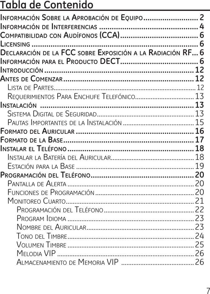 7InformacIón Sobre la aprobacIón de equIpo .......................... 2InformacIón de InterferencIaS ............................................... 4compatIbIlIdad con audífonoS (cca) ..................................... 6lIcenSIng ............................................................................... 6declaracIón de la fcc Sobre expoSIcIón a la radIacIón rf ... 6InformacIón para el producto dect ..................................... 6IntroduccIón .......................................................................12anteS de comenzar ..............................................................12Lista de Partes ..................................................................................12requerimientos Para enchufe teLefónico..................................13InStalacIón  .........................................................................13sistema digitaL de seguridad ........................................................13Pautas imPortantes de La instaLación .........................................15formato del aurIcular ........................................................16formato de la baSe ..............................................................17InStalar el teléfono ............................................................18instaLar La Batería deL auricuLar ................................................18estación Para La Base ....................................................................19programacIón del teléfono .................................................20PantaLLa de aLerta .........................................................................20funciones de Programación .........................................................20monitoreo cuarto ..........................................................................21Programación deL teLéfono ....................................................22Program idioma .........................................................................23nomBre deL auricuLar ..............................................................23tono deL timBre .........................................................................24VoLumen timBre .........................................................................25meLodia ViP ...............................................................................26aLmacenamiento de memoria ViP  ..........................................26