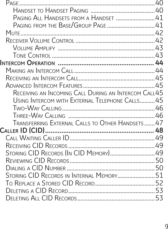 9Page ...........................................................................................40hanDset to hanDset Paging  ...........................................40Paging all hanDsets From a hanDset  ..........................41Paging From the Base/grouP Page ................................41mute ..........................................................................................42reCeiVer Volume Control .....................................................42Volume amPliFy  .................................................................43tone Control .....................................................................43intErcom opErAtion  ..................................................... 44making an interCom Call ......................................................44reCeiVing an interCom Call ...................................................45aDVanCeD interCom Features ................................................45reCeiVing an inComing Call During an interCom Call 45using interCom with external telePhone Calls ..........45two-way Calling ..............................................................46three-way Calling  ..........................................................46transFerring external Calls to other hanDsets .......47cAllEr id (cid) ............................................................ 48Call waiting Caller iD .........................................................49reCeiVing CiD reCorDs ..........................................................49storing CiD reCorDs (in CiD memory) ..............................49reViewing CiD reCorDs .........................................................50Dialing a CiD numBer ...........................................................50storing CiD reCorDs in internal memory .........................51to rePlaCe a storeD CiD reCorD ........................................52Deleting a CiD reCorD ..........................................................53Deleting all CiD reCorDs ....................................................53