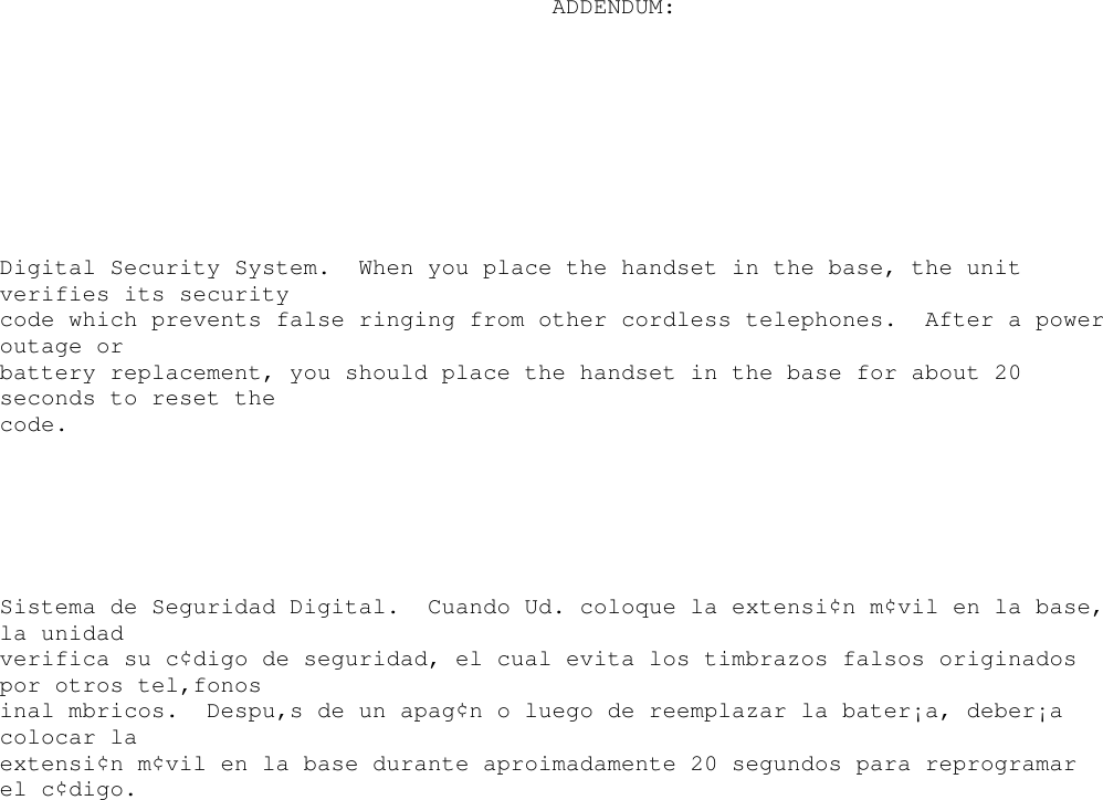 ADDENDUM:Digital Security System. When you place the handset in the base, the unitverifies its securitycode which prevents false ringing from other cordless telephones. After a poweroutage orbattery replacement, you should place the handset in the base for about 20seconds to reset thecode.Sistema de Seguridad Digital. Cuando Ud. coloque la extensi¢n m¢vil en la base,la unidadverifica su c¢digo de seguridad, el cual evita los timbrazos falsos originadospor otros tel‚fonosinal mbricos. Despu‚s de un apag¢n o luego de reemplazar la bater¡a, deber¡acolocar laextensi¢n m¢vil en la base durante aproimadamente 20 segundos para reprogramarel c¢digo.