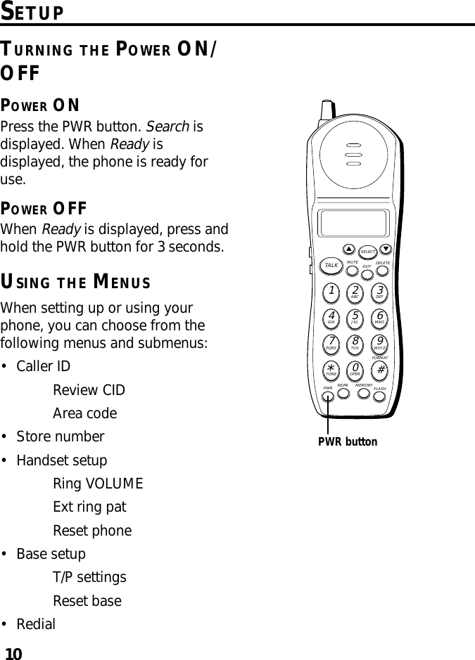 10SETUPTURNING THE POWER ON/OFFPOWER ONPress the PWR button. Search isdisplayed. When Ready isdisplayed, the phone is ready foruse.POWER OFFWhen Ready is displayed, press andhold the PWR button for 3 seconds.USING THE MENUSWhen setting up or using yourphone, you can choose from thefollowing menus and submenus:•Caller IDReview CIDArea code•Store number•Handset setupRing VOLUMEExt ring patReset phone•Base setupT/P settingsReset base•RedialMUTE DELETEEXITTALKSELECTWXYZ9TUV8PQRS7MNO6JKL5GHI4DEF3ABC21#OPER0TONE*PWR RE/PA MEMORY FLASHFORMATPWR button