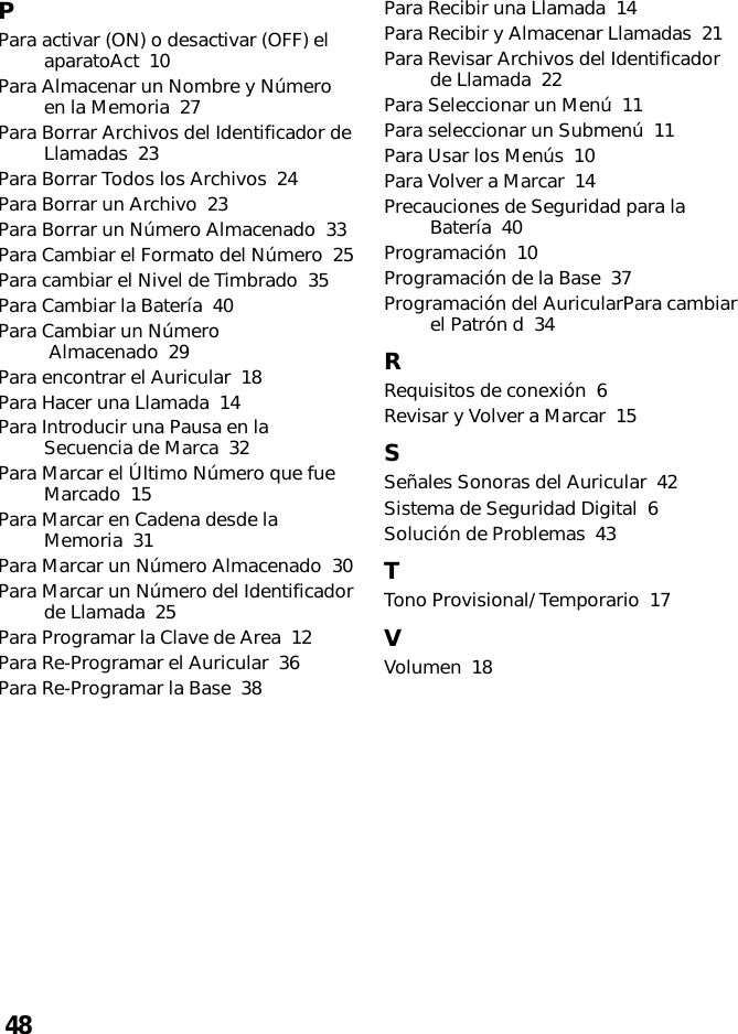 48PPara activar (ON) o desactivar (OFF) elaparatoAct  10Para Almacenar un Nombre y Númeroen la Memoria  27Para Borrar Archivos del Identificador deLlamadas  23Para Borrar Todos los Archivos  24Para Borrar un Archivo  23Para Borrar un Número Almacenado  33Para Cambiar el Formato del Número  25Para cambiar el Nivel de Timbrado  35Para Cambiar la Batería  40Para Cambiar un Número Almacenado  29Para encontrar el Auricular  18Para Hacer una Llamada  14Para Introducir una Pausa en laSecuencia de Marca  32Para Marcar el Último Número que fueMarcado  15Para Marcar en Cadena desde laMemoria  31Para Marcar un Número Almacenado  30Para Marcar un Número del Identificadorde Llamada  25Para Programar la Clave de Area  12Para Re-Programar el Auricular  36Para Re-Programar la Base  38Para Recibir una Llamada  14Para Recibir y Almacenar Llamadas  21Para Revisar Archivos del Identificadorde Llamada  22Para Seleccionar un Menú  11Para seleccionar un Submenú  11Para Usar los Menús  10Para Volver a Marcar  14Precauciones de Seguridad para laBatería  40Programación  10Programación de la Base  37Programación del AuricularPara cambiarel Patrón d  34RRequisitos de conexión  6Revisar y Volver a Marcar  15SSeñales Sonoras del Auricular  42Sistema de Seguridad Digital  6Solución de Problemas  43TTono Provisional/ Temporario  17VVolumen  18