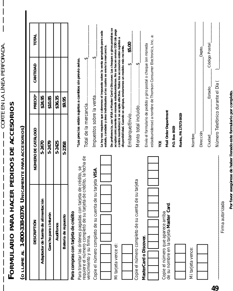 49DESCRIPTIÓNAdaptador de fuente de alimentaciónNÚMERO DE CATÁLOGO TOTALCANTIDADPRECIO*$24.95Gancho para cinturón$10.85Audífonos 5-2425 $36.355-24705-2358 $9.95Batería de repuesto5-2479Por favor asegúrese de haber llenado este formulario por completo.*Los precios están sujetos a cambios sin previo aviso.Total de la mercancía....................................$_______________Impuestos sobre la venta..............................$_______________La ley nos requiere que cobremos el impuesto sobre la venta apropiado para cadaestado, condado y área individuales a las cuales se envíe la mercancía.De preferencia, use VISA o Master Card o Discover. Los cheques o giros postales seaceptan únicamente en moneda estadounidense. No se hacen envíos COD (de pagocontra reembolso) ni se acepta efectivo. Todos los accesorios están sujetos adisponibilidad. Cuando se aplique, enviaremos un modelo más reciente.Embarque/Envío.......................................$_______________Monto total incluido.................................$_______________Envíe el formulario de pedido y giro postal o cheque (en monedaestadounidense) a nombre de Thomson Consumer Electronics, Inc. a:TCEMail Order DepartmentP.O. Box 8419Ronks, PA 17573-8419Nombre_______________________________________________________Dirección_____________________________________Depto.____________Ciudad________________Estado________ Código Postal_________Número Telefónico durante el Día (         )_______________________$5.00____________________________________________________________________Firma autorizadaMi tarjeta vence el:Copie el número que aparece arribade su nombre en la tarjeta Master  Card.Para compras con tarjeta de créditoPara tramitar las órdenes pagadas con tarjeta de crédito, serequiere el número completo de su tarjeta de crédito, la fecha devencimiento y su firma.Copie el número completo de su cuenta de su tarjeta VISA.Mi tarjeta vence:Copie el número completo de su cuenta de su tarjetaMasterCard o Discover.FORMULARIO PARA HACER PEDIDOS DE ACCESORIOS(O LLAME AL  1-800-338-0376  UNICAMENTE PARA ACCESORIOS)CORTE EN LA LÍNEA PERFORADA.