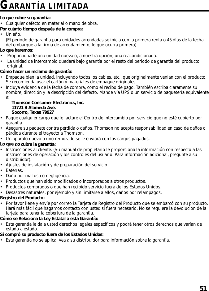 51GARANTÍA LIMITADALo que cubre su garantía:•Cualquier defecto en material o mano de obra.Por cuánto tiempo después de la compra:•Un año.(El periodo de garantía para unidades arrendadas se inicia con la primera renta o 45 días de la fechadel embarque a la firma de arrendamiento, lo que ocurra primero).Lo que haremos:•Proporcionarle una unidad nueva o, a nuestra opción, una reacondicionada.•La unidad de intercambio quedará bajo garantía por el resto del periodo de garantía del productooriginal.Cómo hacer un reclamo de garantía:•Empaque bien la unidad, incluyendo todos los cables, etc., que originalmente venían con el producto.Se recomienda usar el cartón y materiales de empaque originales.•Incluya evidencia de la fecha de compra, como el recibo de pago. También escriba claramente sunombre, dirección y la descripción del defecto. Mande vía UPS o un servicio de paquetería equivalentea: Thomson Consumer Electronics, Inc.11721 B Alameda Ave.Socorro, Texas 79927•Pague cualquier cargo que le facture el Centro de Intercambio por servicio que no esté cubierto porgarantía.•Asegure su paquete contra pérdida o daños. Thomson no acepta responsabilidad en caso de daños opérdida durante el trayecto a Thomson.•Un aparato nuevo o uno remozado se le enviará con los cargos pagados.Lo que no cubre la garantía:•Instrucciones al cliente. (Su manual de propietario le proporciona la información con respecto a lasinstrucciones de operación y los controles del usuario. Para información adicional, pregunte a sudistribuidor).•Ajustes de instalación y de preparación del servicio.•Baterías.•Daño por mal uso o negligencia.•Productos que han sido modificados o incorporados a otros productos.•Productos comprados o que han recibido servicio fuera de los Estados Unidos.•Desastres naturales, por ejemplo y sin limitarse a ellos, daños por relámpagos.Registro del Producto:•Por favor llene y envíe por correo la Tarjeta de Registro del Producto que se embarcó con su producto.Hará más fácil que hagamos contacto con usted si fuera necesario. No se requiere la devolución de latarjeta para tener la cobertura de la garantía.Cómo se Relaciona la Ley Estatal a esta Garantía:•Esta garantía le da a usted derechos legales específicos y podrá tener otros derechos que varían deestado a estado.Si compró su producto fuera de los Estados Unidos:•Esta garantía no se aplica. Vea a su distribuidor para información sobre la garantía.