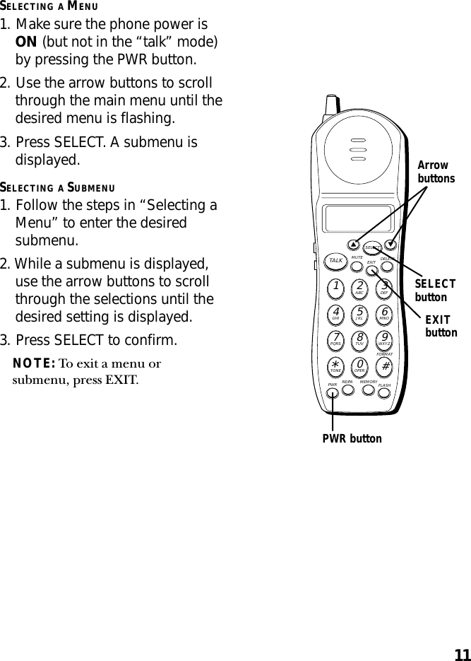 11SELECTING A MENU1. Make sure the phone power isON (but not in the “talk” mode)by pressing the PWR button.2. Use the arrow buttons to scrollthrough the main menu until thedesired menu is flashing.3. Press SELECT. A submenu isdisplayed.SELECTING A SUBMENU1. Follow the steps in “Selecting aMenu” to enter the desiredsubmenu.2. While a submenu is displayed,use the arrow buttons to scrollthrough the selections until thedesired setting is displayed.3. Press SELECT to confirm.NOTE: To exit a menu orsubmenu, press EXIT.MUTE DELETEEXITTALKSELECTWXYZ9TUV8PQRS7MNO6JKL5GHI4DEF3ABC21#OPER0TONE*PWR RE/PA MEMORY FLASHFORMATSELECTbuttonArrowbuttonsPWR buttonEXITbutton