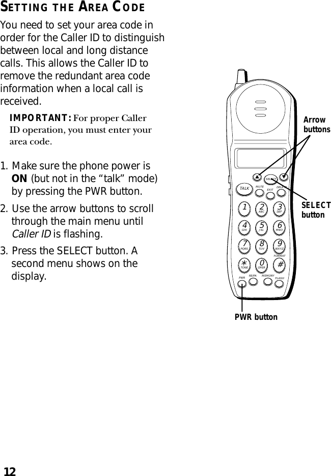 12SETTING THE AREA CODEYou need to set your area code inorder for the Caller ID to distinguishbetween local and long distancecalls. This allows the Caller ID toremove the redundant area codeinformation when a local call isreceived.IMPORTANT: For proper CallerID operation, you must enter yourarea code.1. Make sure the phone power isON (but not in the “talk” mode)by pressing the PWR button.2. Use the arrow buttons to scrollthrough the main menu untilCaller ID is flashing.3. Press the SELECT button. Asecond menu shows on thedisplay.MUTE DELETEEXITTALKSELECTWXYZ9TUV8PQRS7MNO6JKL5GHI4DEF3ABC21#OPER0TONE*PWR RE/PA MEMORY FLASHFORMATSELECTbuttonArrowbuttonsPWR button