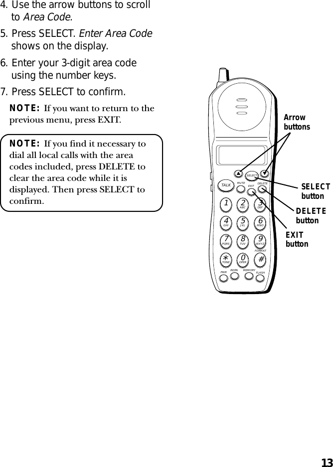 134. Use the arrow buttons to scrollto Area Code.5. Press SELECT. Enter Area Codeshows on the display.6. Enter your 3-digit area codeusing the number keys.7. Press SELECT to confirm.NOTE:  If you want to return to theprevious menu, press EXIT.NOTE:  If you find it necessary todial all local calls with the areacodes included, press DELETE toclear the area code while it isdisplayed. Then press SELECT toconfirm.MUTE DELETEEXITTALKSELECTWXYZ9TUV8PQRS7MNO6JKL5GHI4DEF3ABC21#OPER0TONE*PWR RE/PA MEMORY FLASHFORMATSELECTbuttonArrowbuttonsEXITbuttonDELETEbutton