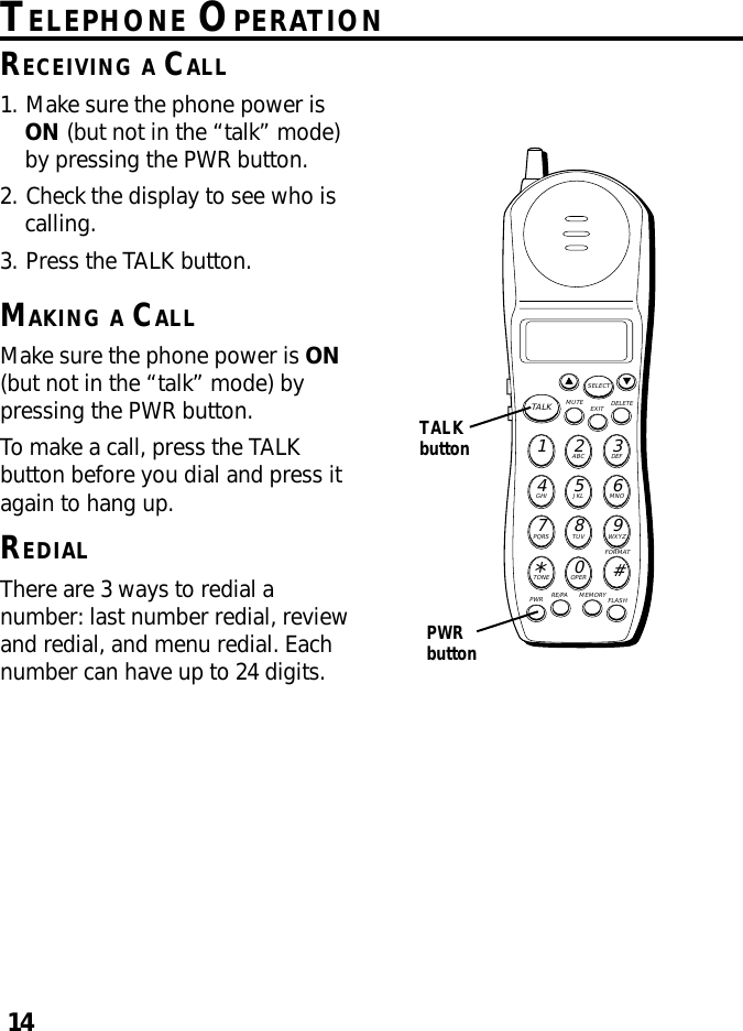 14TELEPHONE OPERATIONRECEIVING A CALL1. Make sure the phone power isON (but not in the “talk” mode)by pressing the PWR button.2. Check the display to see who iscalling.3. Press the TALK button.MAKING A CALLMake sure the phone power is ON(but not in the “talk” mode) bypressing the PWR button.To make a call, press the TALKbutton before you dial and press itagain to hang up.REDIALThere are 3 ways to redial anumber: last number redial, reviewand redial, and menu redial. Eachnumber can have up to 24 digits.MUTE DELETEEXITTALKSELECTWXYZ9TUV8PQRS7MNO6JKL5GHI4DEF3ABC21#OPER0TONE*PWR RE/PA MEMORY FLASHFORMATTALKbuttonPWRbutton