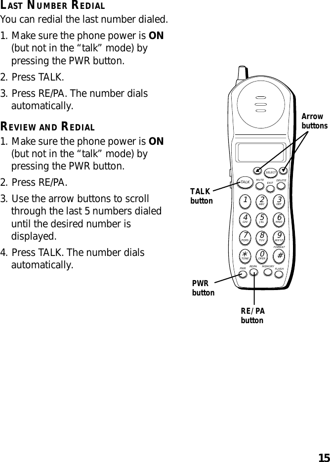 15LAST NUMBER REDIALYou can redial the last number dialed.1. Make sure the phone power is ON(but not in the “talk” mode) bypressing the PWR button.2. Press TALK.3. Press RE/PA. The number dialsautomatically.REVIEW AND REDIAL1. Make sure the phone power is ON(but not in the “talk” mode) bypressing the PWR button.2. Press RE/PA.3. Use the arrow buttons to scrollthrough the last 5 numbers dialeduntil the desired number isdisplayed.4. Press TALK. The number dialsautomatically.RE/PAbuttonMUTE DELETEEXITTALKSELECTWXYZ9TUV8PQRS7MNO6JKL5GHI4DEF3ABC21#OPER0TONE*PWR RE/PA MEMORY FLASHFORMATTALKbuttonPWRbuttonArrowbuttons
