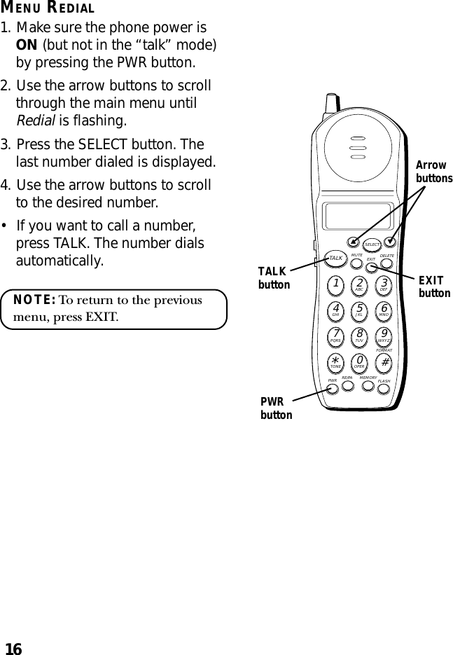 16MENU REDIAL1. Make sure the phone power isON (but not in the “talk” mode)by pressing the PWR button.2. Use the arrow buttons to scrollthrough the main menu untilRedial is flashing.3. Press the SELECT button. Thelast number dialed is displayed.4. Use the arrow buttons to scrollto the desired number.•If you want to call a number,press TALK. The number dialsautomatically.NOTE: To return to the previousmenu, press EXIT.MUTE DELETEEXITTALKSELECTWXYZ9TUV8PQRS7MNO6JKL5GHI4DEF3ABC21#OPER0TONE*PWR RE/PA MEMORY FLASHFORMATTALKbuttonPWRbuttonArrowbuttonsEXITbutton