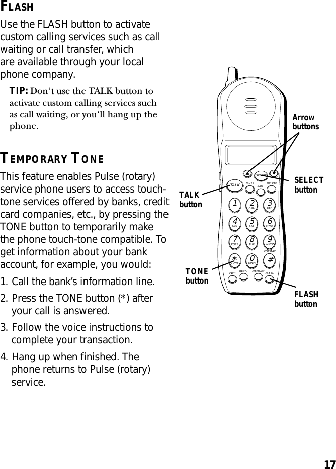 17MUTE DELETEEXITTALKSELECTWXYZ9TUV8PQRS7MNO6JKL5GHI4DEF3ABC21#OPER0TONE*PWR RE/PA MEMORY FLASHFORMATTALKbuttonSELECTbuttonArrowbuttonsFLASHbuttonFLASHUse the FLASH button to activatecustom calling services such as callwaiting or call transfer, whichare available through your localphone company.TIP: Don‘t use the TALK button toactivate custom calling services suchas call waiting, or you‘ll hang up thephone.TEMPORARY TONEThis feature enables Pulse (rotary)service phone users to access touch-tone services offered by banks, creditcard companies, etc., by pressing theTONE button to temporarily makethe phone touch-tone compatible. Toget information about your bankaccount, for example, you would:1. Call the bank’s information line.2. Press the TONE button (*) afteryour call is answered.3. Follow the voice instructions tocomplete your transaction.4. Hang up when finished. Thephone returns to Pulse (rotary)service.TONEbutton