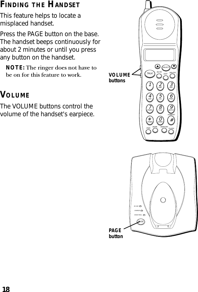 18FINDING THE HANDSETThis feature helps to locate amisplaced handset.Press the PAGE button on the base.The handset beeps continuously forabout 2 minutes or until you pressany button on the handset.NOTE: The ringer does not have tobe on for this feature to work.VOLUMEThe VOLUME buttons control thevolume of the handset&apos;s earpiece.PAGEbuttonIN USECHARGEVOICE MAILPAGEMUTE DELETEEXITTALKSELECTWXYZ9TUV8PQRS7MNO6JKL5GHI4DEF3ABC21#OPER0TONE*PWR RE/PA MEMORY FLASHFORMATVOLUMEbuttons
