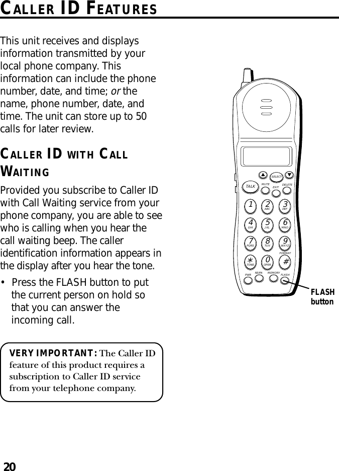 20CALLER ID FEATURESMUTE DELETEEXITTALKSELECTWXYZ9TUV8PQRS7MNO6JKL5GHI4DEF3ABC21#OPER0TONE*PWR RE/PA MEMORY FLASHFORMATThis unit receives and displaysinformation transmitted by yourlocal phone company. Thisinformation can include the phonenumber, date, and time; or thename, phone number, date, andtime. The unit can store up to 50calls for later review.CALLER ID WITH CALLWAITINGProvided you subscribe to Caller IDwith Call Waiting service from yourphone company, you are able to seewho is calling when you hear thecall waiting beep. The calleridentification information appears inthe display after you hear the tone.•Press the FLASH button to putthe current person on hold sothat you can answer theincoming call.VERY IMPORTANT: The Caller IDfeature of this product requires asubscription to Caller ID servicefrom your telephone company.FLASHbutton